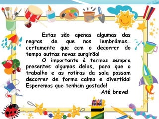 Estas são apenas algumas das
regras
de
que
nos
lembrámos…
certamente que com o decorrer do
tempo outras novas surgirão!
O importante é termos sempre
presentes algumas delas, para que o
trabalho e as rotinas da sala possam
decorrer de forma calma e divertida!
Esperemos que tenham gostado!
Até breve!

 