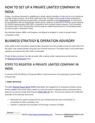 Website:http://www.startupsolicitors.com Contact us:info@startupsolicitors.com
9461620007
HOW TO SET UP A PRIVATE LIMITED COMPANY IN
INDIA
Foreign companies interested in establishing a wholly owned subsidiary in India can do so by setting up
a private limited company. As of 2016, there were over 10 million active private limited companies in
India. Regulations governing private limited companies originate in the Companies Act. A minimum of
two shareholders with non-transferable shares (and a maximum of 200) with a minimum share capital of
Rs 100,000 (approximately US$1,500) is required to form a private limited company. The Companies
Amendment Act of 2015 removed the minimum paid-up capital requirements for incorporating private
(as well as public) companies in India.
Non-Resident Indians (NRIs) and foreigners are allowed to establish or invest in private limited
companies in India.
BUSINESS STRATEGY & OPERATION ADVISORY
Unlike public limited companies, private limited companies are much smaller and do not seek funds from
the public; they instead operate using their own financial resources. This allows them to encounter fewer
regulatory procedures than their public counterparts.
Private limited companies can also go public after meeting certain requirements as laid down by
the Registrar of Companies (RoC).
STEPS TO REGISTER A PRIVATE LIMITED COMPANY IN
INDIA
In January 2018, the Ministry of Corporate Affairs made the process of incorporating a private limited
company free.
1. NAME APPROVAL
The latest Reserve Unique Name (RUN) portal allows two suggestions for proposed company names.
Another section of the portal allows viewers to check the names of already existing companies.Name
approval can also be sought while filing the SPICe (INC-32) form. This process requires the certification
(apostille) of the following documents:
 Resolution from parent company for the use of trademark/main name and intention to
incorporate an Indian subsidiary; and,
 Charter or certificate of incorporation of the foreign company in English.
 