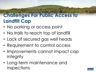 Challenges For Public Access to
Landfill Cap
• No parking or access point
• No trails to reach top of landfill
• Lack of secured gas well heads
• Requirement to control access
• Improvements cannot impact cap
integrity
• Long-term maintenance and
inspections
 