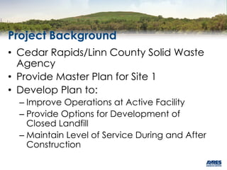 Project Background
• Cedar Rapids/Linn County Solid Waste
Agency
• Provide Master Plan for Site 1
• Develop Plan to:
– Improve Operations at Active Facility
– Provide Options for Development of
Closed Landfill
– Maintain Level of Service During and After
Construction
 