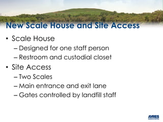 New Scale House and Site Access
• Scale House
– Designed for one staff person
– Restroom and custodial closet
• Site Access
– Two Scales
– Main entrance and exit lane
– Gates controlled by landfill staff
 