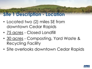 Site 1 Description - Location
• Located two (2) miles SE from
downtown Cedar Rapids
• 75 acres - Closed Landfill
• 30 acres - Composting, Yard Waste &
Recycling Facility
• Site overlooks downtown Cedar Rapids
 