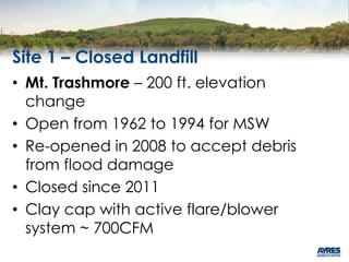 Site 1 – Closed Landfill
• Mt. Trashmore – 200 ft. elevation
change
• Open from 1962 to 1994 for MSW
• Re-opened in 2008 to accept debris
from flood damage
• Closed since 2011
• Clay cap with active flare/blower
system ~ 700CFM
 
