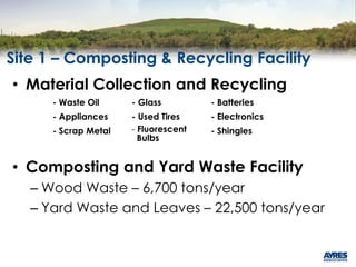 Site 1 – Composting & Recycling Facility
• Material Collection and Recycling
• Composting and Yard Waste Facility
– Wood Waste – 6,700 tons/year
– Yard Waste and Leaves – 22,500 tons/year
- Waste Oil - Glass - Batteries
- Appliances - Used Tires - Electronics
- Scrap Metal - Fluorescent
Bulbs
- Shingles
 