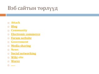 Вэб сайтын төрлүүд

   Attack
   Blog
   Community
   Electronic commerce
   Forum website
   Government
   Media sharing
   News
   Social networking
   Wiki site
   Warez
   ......
 
