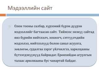 Мэдээллийн сайт

   Олон тооны салбар, хүрээний бүрэн дүүрэн
    мэдээллийг багтаасан сайт. Тиймээс энэхүү сайтад
    янз бүрийн нийтлэлч, зохиогч, сэтгүүлчдийн
    мэдээлэл, нийтлэлүүд болон санал асуулга,
    зөвлөгөө, судалгаа зэрэг үйлчилгээ, харилцааны
    бүтээгдэхүүнүүд байршдаг. Ерөнхийдөө агуулгын
    талаас арилжааны бус чанартай байдаг.
 