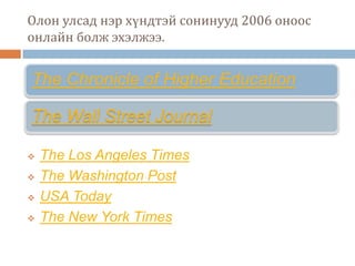 Олон улсад нэр хүндтэй сонинууд 2006 оноос
онлайн болж эхэлжээ.


The Chronicle of Higher Education

The Wall Street Journal

   The Los Angeles Times
   The Washington Post
   USA Today
   The New York Times
 