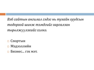 Вэб сайтын ангилал гэдэг нь тухайн хуудсын
тодорхой шинж тэмдгийг харгалзан
төрөлжүүлэхийг хэлнэ.

   Спортын
   Мэдээллийн
   Бизнес... гэх мэт.
 