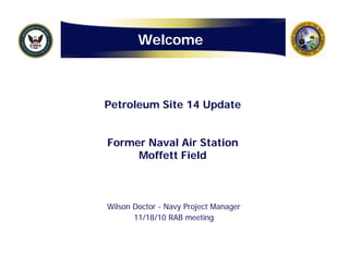WelcomeWelcome
Petroleum Site 14 UpdatePetroleum Site 14 Update
Former Naval Air StationFormer Naval Air Station
M ff tt Fi ldM ff tt Fi ldMoffett FieldMoffett Field
Wilson Doctor - Navy Project Manager
11/18/10 RAB meeting11/18/10 RAB meeting
 