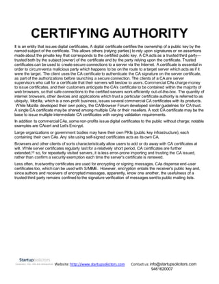 Website:http://www.startupsolicitors.com Contact us:info@startupsolicitors.com
9461620007
CERTIFYING AUTHORITY
It is an entity that issues digital certificates. A digital certificate certifies the ownership of a public key by the
named subject of the certificate. This allows others (relying parties) to rely upon signatures or on assertions
made about the private key that corresponds to the certified public key. A CA acts as a trusted third party—
trusted both by the subject (owner) of the certificate and by the party relying upon the certificate. Trusted
certificates can be used to create secure connections to a server via the Internet. A certificate is essential in
order to circumvent a malicious party which happens to be on the route to a target server which acts as if it
were the target. The client uses the CA certificate to authenticate the CA signature on the server certificate,
as part of the authorizations before launching a secure connection. The clients of a CA are server
supervisors who call for a certificate that their servers will bestow to users. Commercial CAs charge money
to issue certificates, and their customers anticipate the CA's certificate to be contained within the majority of
web browsers, so that safe connections to the certified servers work efficiently out-of-the-box. The quantity of
internet browsers, other devices and applications which trust a particular certificate authority is referred to as
ubiquity. Mozilla, which is a non-profit business, issues several commercial CA certificates with its products.
While Mozilla developed their own policy, the CA/Browser Forum developed similar guidelines for CA trust.
A single CA certificate may be shared among multiple CAs or their resellers. A root CA certificate may be the
base to issue multiple intermediate CA certificates with varying validation requirements.
In addition to commercial CAs, some non-profits issue digital certificates to the public without charge; notable
examples are CAcert and Let's Encrypt.
Large organizations or government bodies may have their own PKIs (public key infrastructure), each
containing their own CAs. Any site using self-signed certificates acts as its own CA.
Browsers and other clients of sorts characteristically allow users to add or do away with CA certificates at
will. While server certificates regularly last for a relatively short period, CA certificates are further
extended,[2]
so, for repeatedly visited servers, it is less error-prone importing and trusting the CA issued,
rather than confirm a security exemption each time the server's certificate is renewed.
Less often, trustworthy certificates are used for encrypting or signing messages. CAs dispense end-user
certificates too, which can be used with S/MIME. However, encryption entails the receiver's public key and,
since authors and receivers of encrypted messages, apparently, know one another, the usefulness of a
trusted third party remains confined to the signature verification of messages sent to public mailing lists.
 