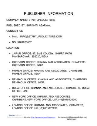 Website:http://www.startupsolicitors.com Contact us:info@startupsolicitors.com
9461620007
PUBLISHER INFORMATION
COMPANY NAME: STARTUPSOLICITORS
PUBLISHED BY: SHRISHTI AGARWAL
CONTACT US
 MAIL : INFO@STARTUPSOLICITORS.COM
 NO: 9461620007
LOCATION:
 JAIPUR OFFICE: 47, SMS COLONY, SHIPRA PATH,
MANSAROVAR, 302020, INDIA
 GURGAON OFFICE: KHANNA AND ASSOCIATES, CHAMBERS,
GURGAON OFFICE, INDIA
 MUMBAI OFFICE: KHANNA AND ASSOCIATES, CHAMBERS,
MUMBAI OFFICE, INDIA
 DEHRADUN OFFICE: KHANNA AND ASSOCIATES, CHAMBERS,
DEHRADUN OFFICE, INDIA
 DUBAI OFFICE: KHANNA AND ASSOCIATES, CHAMBERS, DUBAI
OFFICE, UAE
 NEW YORK OFFICE: KHANNA AND ASSOCIATES,
CHAMBERS,NEW YORK OFFICE, USA (+1)8015120200
 LONDON OFFICE: KHANNA AND ASSOCIATES, CHAMBERS,
LONDON OFFICE, UK (+1)8015120200
 