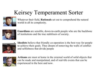 Keirsey Temperament Sorter Whatever their field,  Rationals  set out to comprehend the natural world in all its complexity. Guardians  are sensible, down-to-earth people who are the backbone of institutions and the true stabilisers of society.  Idealists  believe that friendly co-operation is the best way for people to achieve their goals. They dream of removing the walls of conflict and selfishness that divide people Artisans  are most at home in the external world of solid objects that can be made and manipulated, and of real-life events that can be experienced in the here and now. 