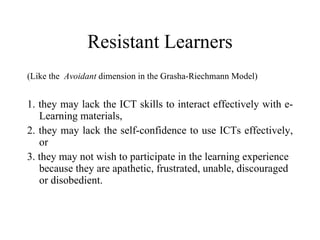 Resistant Learners (Like the  Avoidant  dimension in the Grasha-Riechmann Model) 1. they may lack the ICT skills to interact effectively with e-Learning materials, 2. they may lack the self-confidence to use ICTs effectively, or 3. they may not wish to participate in the learning experience because they are apathetic, frustrated, unable, discouraged or disobedient. 