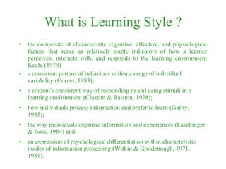 What is Learning Style ? the composite of characteristic cognitive, affective, and physiological factors that serve as relatively stable indicators of how a learner perceives, interacts with, and responds to the learning environment Keefe (1979) a consistent pattern of behaviour within a range of individual variability (Cornet, 1983);  a student's consistent way of responding to and using stimuli in a learning environment (Claxton & Ralston, 1978);  how individuals process information and prefer to learn (Garity, 1985);  the way individuals organise information and experiences (Laschinger & Boss, 1984) and;  an expression of psychological differentiation within characteristic modes of information processing (Witkin & Goodenough, 1971, 1981). 