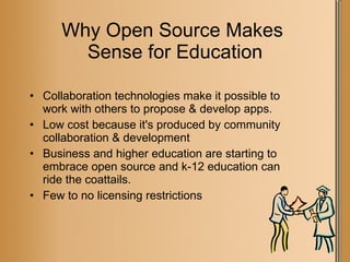 Why Open Source Makes  Sense for Education Collaboration technologies make it possible to work with others to propose & develop apps. Low cost because it's produced by community collaboration & development  Business and higher education are starting to embrace open source and k-12 education can ride the coattails. Few to no licensing restrictions  
