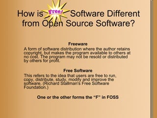 How is  Software Different from Open Source Software? Freeware A form of software distribution where the author retains copyright, but makes the program available to others at no cost. The program may not be resold or distributed by others for profit. Free Software This refers to the idea that users are free to run,  copy, distribute, study, modify and improve the software. (Richard Stallman's Free Software Foundation.) One or the other forms the “F” in FOSS 
