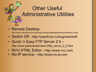 Other Useful  Administrative Utilities Remote Desktop  http://www.microsoft.com/windowsxp/using/mobility/getstarted/remoteintro.mspx Switch Off -  http://yasoft.km.ru/eng/switchoff Quick ‘n Easy FTP Server 2.5 –  http://www.pablovandermeer.nl/ftp_server_2_0.html NVU HTML Editor -  http://www.nvu.com  No-IP service -  http://www.no-ip.com 