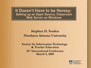 It Doesn’t Have to be Heresy:  Setting up an Open Source, Classroom Web Server on Windows Stephen D. Sorden Northern Arizona University Society for Information Technology  & Teacher Education 16 th  International Conference March 5, 2005 