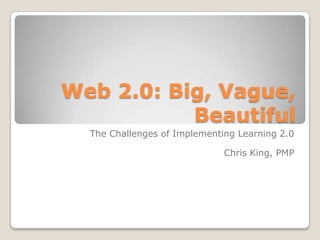 Web 2.0: Big, Vague, Beautiful The Challenges of Implementing Learning 2.0 Chris King, PMP 