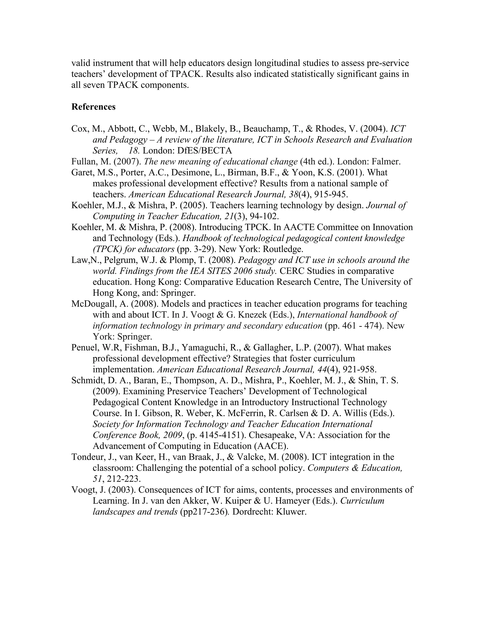 valid instrument that will help educators design longitudinal studies to assess pre-service
teachers’ development of TPACK. Results also indicated statistically significant gains in
all seven TPACK components.

References

Cox, M., Abbott, C., Webb, M., Blakely, B., Beauchamp, T., & Rhodes, V. (2004). ICT
     and Pedagogy – A review of the literature, ICT in Schools Research and Evaluation
     Series, 18. London: DfES/BECTA
Fullan, M. (2007). The new meaning of educational change (4th ed.). London: Falmer.
Garet, M.S., Porter, A.C., Desimone, L., Birman, B.F., & Yoon, K.S. (2001). What
     makes professional development effective? Results from a national sample of
     teachers. American Educational Research Journal, 38(4), 915-945.
Koehler, M.J., & Mishra, P. (2005). Teachers learning technology by design. Journal of
     Computing in Teacher Education, 21(3), 94-102.
Koehler, M. & Mishra, P. (2008). Introducing TPCK. In AACTE Committee on Innovation
     and Technology (Eds.). Handbook of technological pedagogical content knowledge
     (TPCK) for educators (pp. 3-29). New York: Routledge.
Law,N., Pelgrum, W.J. & Plomp, T. (2008). Pedagogy and ICT use in schools around the
     world. Findings from the IEA SITES 2006 study. CERC Studies in comparative
     education. Hong Kong: Comparative Education Research Centre, The University of
     Hong Kong, and: Springer.
McDougall, A. (2008). Models and practices in teacher education programs for teaching
     with and about ICT. In J. Voogt & G. Knezek (Eds.), International handbook of
     information technology in primary and secondary education (pp. 461 - 474). New
     York: Springer.
Penuel, W.R, Fishman, B.J., Yamaguchi, R., & Gallagher, L.P. (2007). What makes
     professional development effective? Strategies that foster curriculum
     implementation. American Educational Research Journal, 44(4), 921-958.
Schmidt, D. A., Baran, E., Thompson, A. D., Mishra, P., Koehler, M. J., & Shin, T. S.
     (2009). Examining Preservice Teachers’ Development of Technological
     Pedagogical Content Knowledge in an Introductory Instructional Technology
     Course. In I. Gibson, R. Weber, K. McFerrin, R. Carlsen & D. A. Willis (Eds.).
     Society for Information Technology and Teacher Education International
     Conference Book, 2009, (p. 4145-4151). Chesapeake, VA: Association for the
     Advancement of Computing in Education (AACE).
Tondeur, J., van Keer, H., van Braak, J., & Valcke, M. (2008). ICT integration in the
     classroom: Challenging the potential of a school policy. Computers & Education,
     51, 212-223.
Voogt, J. (2003). Consequences of ICT for aims, contents, processes and environments of
     Learning. In J. van den Akker, W. Kuiper & U. Hameyer (Eds.). Curriculum
     landscapes and trends (pp217-236). Dordrecht: Kluwer.
 