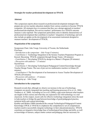 Strategies for teacher professional development on TPACK


Abstract

This symposium reports about research on professional development strategies that
prepare pre-service teacher education students from various countries to become TPACK
competent. All strategies have in common that they use a design approach to teachers’
professional development. Pre-service teachers’ performance on a TPACK outcome
measure is also reported. The symposium particularly aims to identify characteristics of
professional development that contribute to teachers’ integration of technology and will
also include an update on the development of an assessment instrument designed to
measure teachers’ development of TPACK.

Organization of the symposium

Symposium Chair: Joke Voogt, University of Twente, the Netherlands
First hour:
- Introduction to the symposium – Joke Voogt (5 minutes)
- Contribution 1: Technology Integration in the Science Teachers Preparation Program in
Kuwait: Becoming TPACK competent through Design Teams (20 minutes)
- Contribution 2: Developing TPACK by design in a Master’s Program (20 minutes)
- Discussion with audience – 15 minutes
Second hour:
 -Contribution 3: Developing Technological Pedagogical Content Knowledge through
Teacher Design Teams: The case of pre-service mathematics teachers in Ghana (20
minutes)
 - Contribution 4: The Development of an Instrument to Assess Teacher Development of
TPACK (20 minutes)
- Discussion with audience – 15 minutes
- Wrapping up – Joke Voogt

Introduction to the symposium

Research reveals that, although we observe an increase in the use of technology,
computers are poorly integrated into teaching and learning processes (Cox et. al., 2004;
Tondeur et. al., 2008). According to Cox et al. (2004), a gap exists between what teachers
are taught in their courses and what they are expected to do with technology in a real
classroom. In this respect, recent calls for effective technology integration stress the need
to help teachers to bridge the gap between knowledge of good pedagogical practice,
technical skills and content knowledge.
Koehler and Mishra (2008) introduced the concept Technological Pedagogical Content
Knowledge (TPCK or TPACK) to emphasize the comprehensive set of competencies
teachers need to successfully integrate technology in their educational practice. TPACK
constitutes an integrative knowledge base of technological knowledge and skills, as well
as knowledge of learners, subject matter content and pedagogy that are necessary for
 