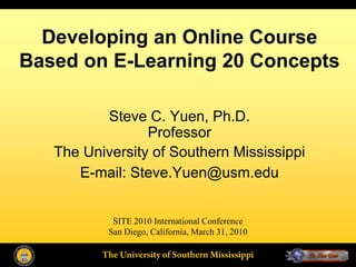 Developing an Online Course
Based on E-Learning 20 Concepts

          Steve C. Yuen, Ph.D.
                 Professor
   The University of Southern Mississippi
      E-mail: Steve.Yuen@usm.edu


            SITE 2010 International Conference
           San Diego, California, March 31, 2010

          The University of Southern Mississippi
 