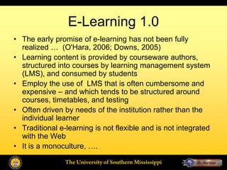 E-Learning 1.0
• The early promise of e-learning has not been fully
  realized … (O'Hara, 2006; Downs, 2005)
• Learning content is provided by courseware authors,
  structured into courses by learning management system
  (LMS), and consumed by students
• Employ the use of LMS that is often cumbersome and
  expensive – and which tends to be structured around
  courses, timetables, and testing
• Often driven by needs of the institution rather than the
  individual learner
• Traditional e-learning is not flexible and is not integrated
  with the Web
• It is a monoculture, ….

                The University of Southern Mississippi
 
