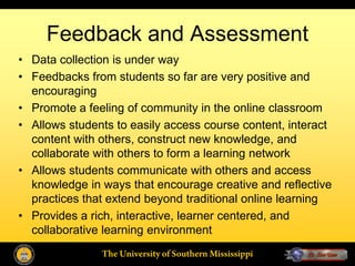 Feedback and Assessment
• Data collection is under way
• Feedbacks from students so far are very positive and
  encouraging
• Promote a feeling of community in the online classroom
• Allows students to easily access course content, interact
  content with others, construct new knowledge, and
  collaborate with others to form a learning network
• Allows students communicate with others and access
  knowledge in ways that encourage creative and reflective
  practices that extend beyond traditional online learning
• Provides a rich, interactive, learner centered, and
  collaborative learning environment
               The University of Southern Mississippi
 