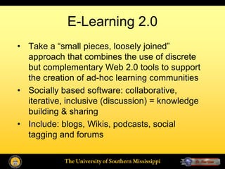 E-Learning 2.0
• Take a “small pieces, loosely joined”
  approach that combines the use of discrete
  but complementary Web 2.0 tools to support
  the creation of ad-hoc learning communities
• Socially based software: collaborative,
  iterative, inclusive (discussion) = knowledge
  building & sharing
• Include: blogs, Wikis, podcasts, social
  tagging and forums

            The University of Southern Mississippi
 