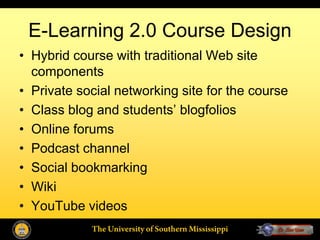 E-Learning 2.0 Course Design
• Hybrid course with traditional Web site
  components
• Private social networking site for the course
• Class blog and students’ blogfolios
• Online forums
• Podcast channel
• Social bookmarking
• Wiki
• YouTube videos
            The University of Southern Mississippi
 