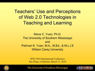 Teachers’ Use and Perceptions
  of Web 2.0 Technologies in
    Teaching and Learning

            Steve C. Yuen, Ph.D.
    The University of Southern Mississippi
                      and
   Patrivan K. Yuen, M.A., M.Ed., & M.L.I.S
           William Carey University


         SITE 2010 International Conference
        San Diego, California, March 31, 2010

       The University of Southern Mississippi
 