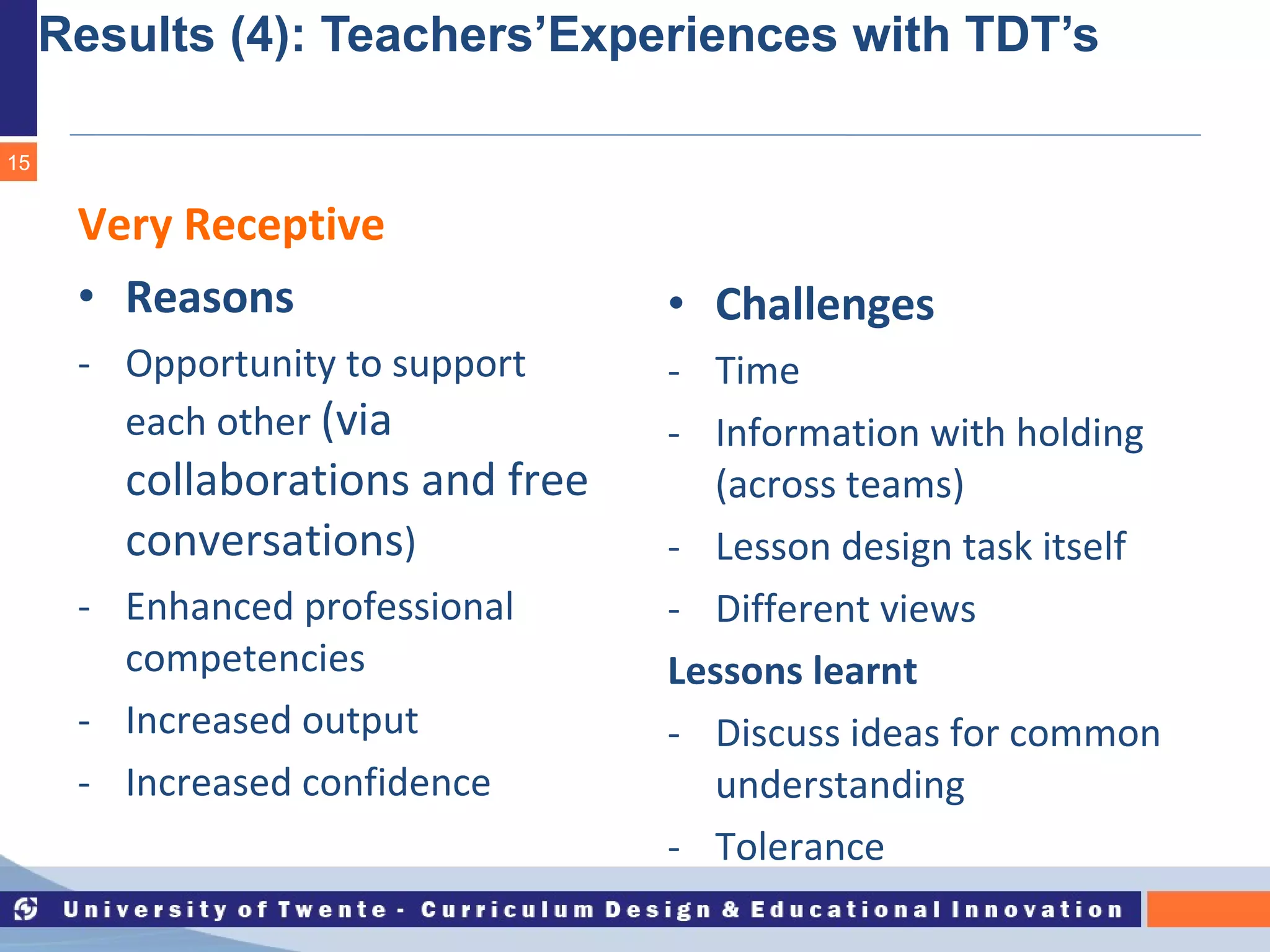 Results (4): Teachers’Experiences with TDT’s Very Receptive Reasons Opportunity to support each other  (via collaborations and free conversations ) Enhanced professional competencies Increased output Increased confidence Challenges Time Information with holding (across teams) Lesson design task itself Different views Lessons learnt Discuss ideas for common understanding Tolerance 