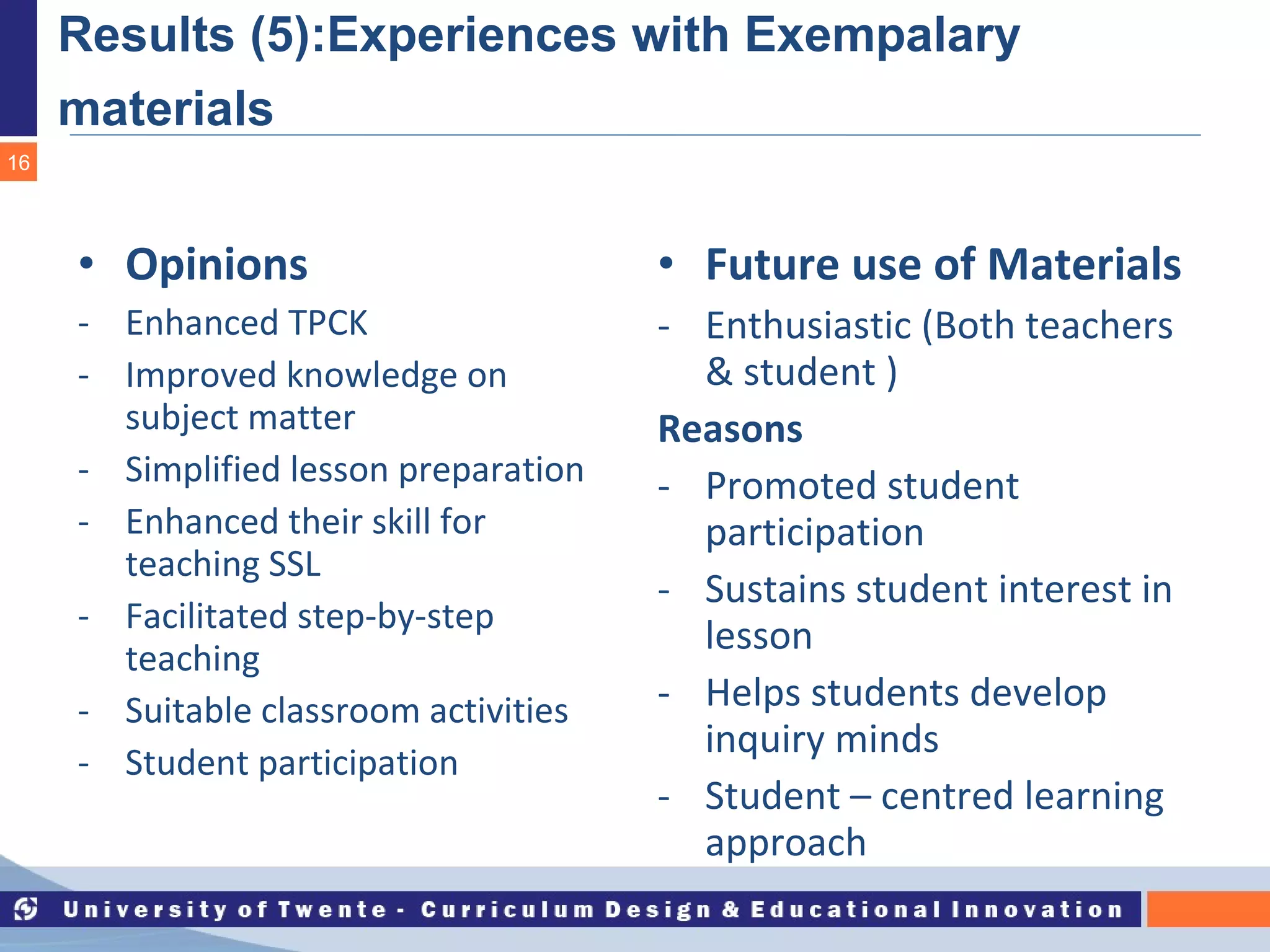 Results (5):Experiences with Exempalary materials   Opinions Enhanced TPCK Improved knowledge on subject matter  Simplified lesson preparation Enhanced their skill for teaching SSL Facilitated step-by-step teaching Suitable classroom activities Student participation Future use of Materials Enthusiastic (Both teachers & student ) Reasons Promoted student participation Sustains student interest in lesson Helps students develop inquiry minds Student – centred learning approach   