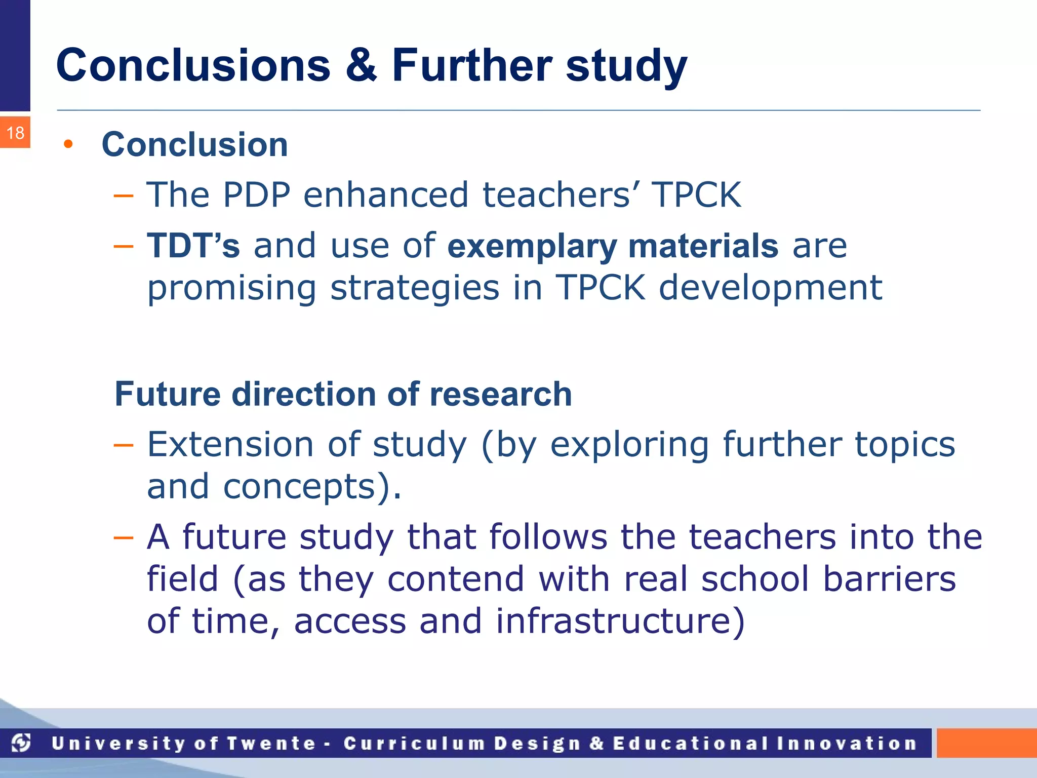 Conclusions & Further study Conclusion The PDP enhanced teachers’ TPCK TDT’s  and use of  exemplary materials  are promising strategies in TPCK development Future direction of research Extension of study (by exploring further topics and concepts). A future study that follows the teachers into the field (as they contend with real school barriers of time, access and infrastructure)  