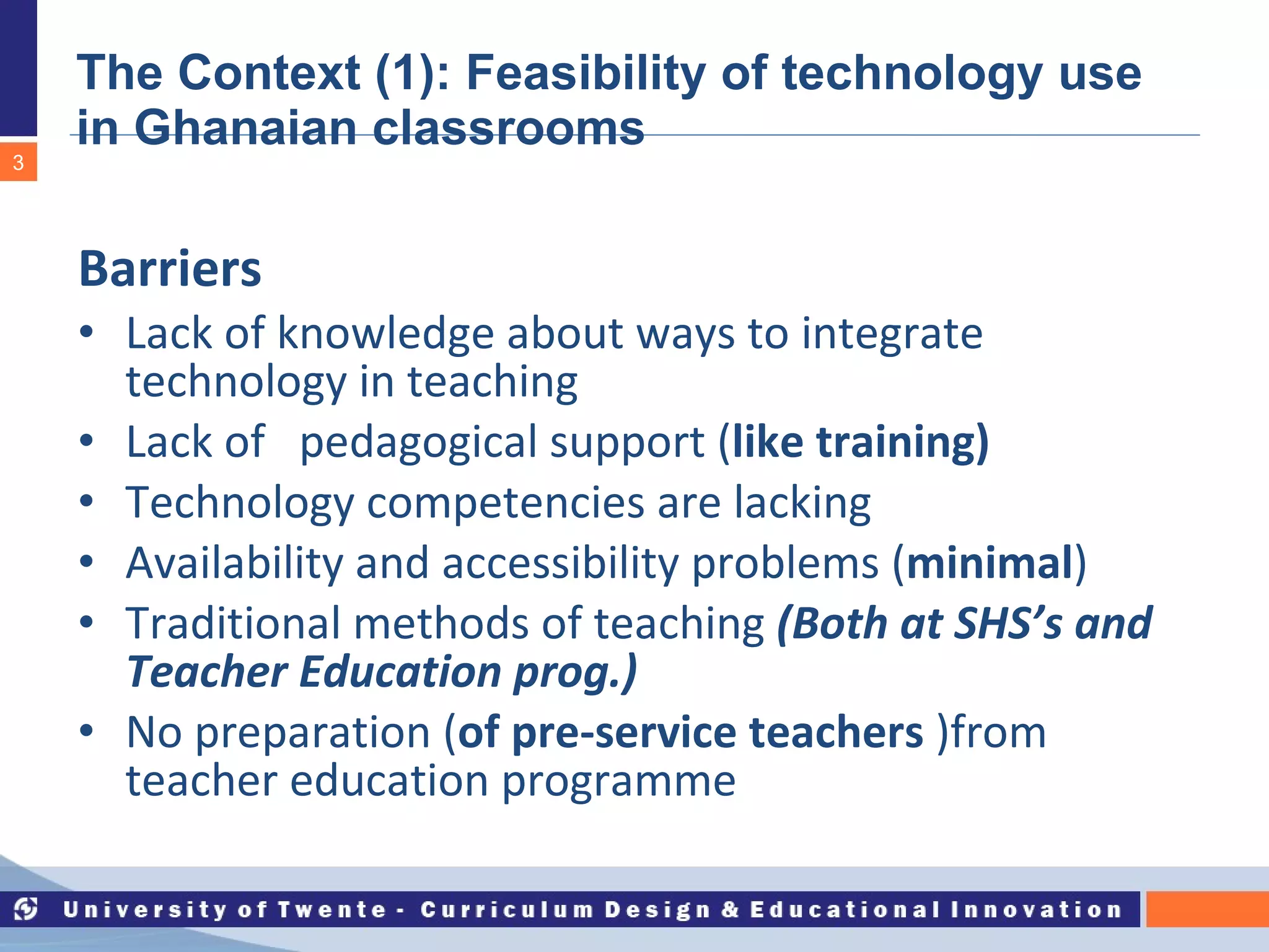The Context (1): Feasibility of technology use  in Ghanaian classrooms Barriers Lack of knowledge about ways to integrate technology in teaching  Lack of  pedagogical support ( like training) Technology competencies are lacking Availability and accessibility problems ( minimal ) Traditional methods of teaching  (Both at SHS’s and Teacher Education prog.) No preparation ( of pre-service teachers  )from teacher education programme 