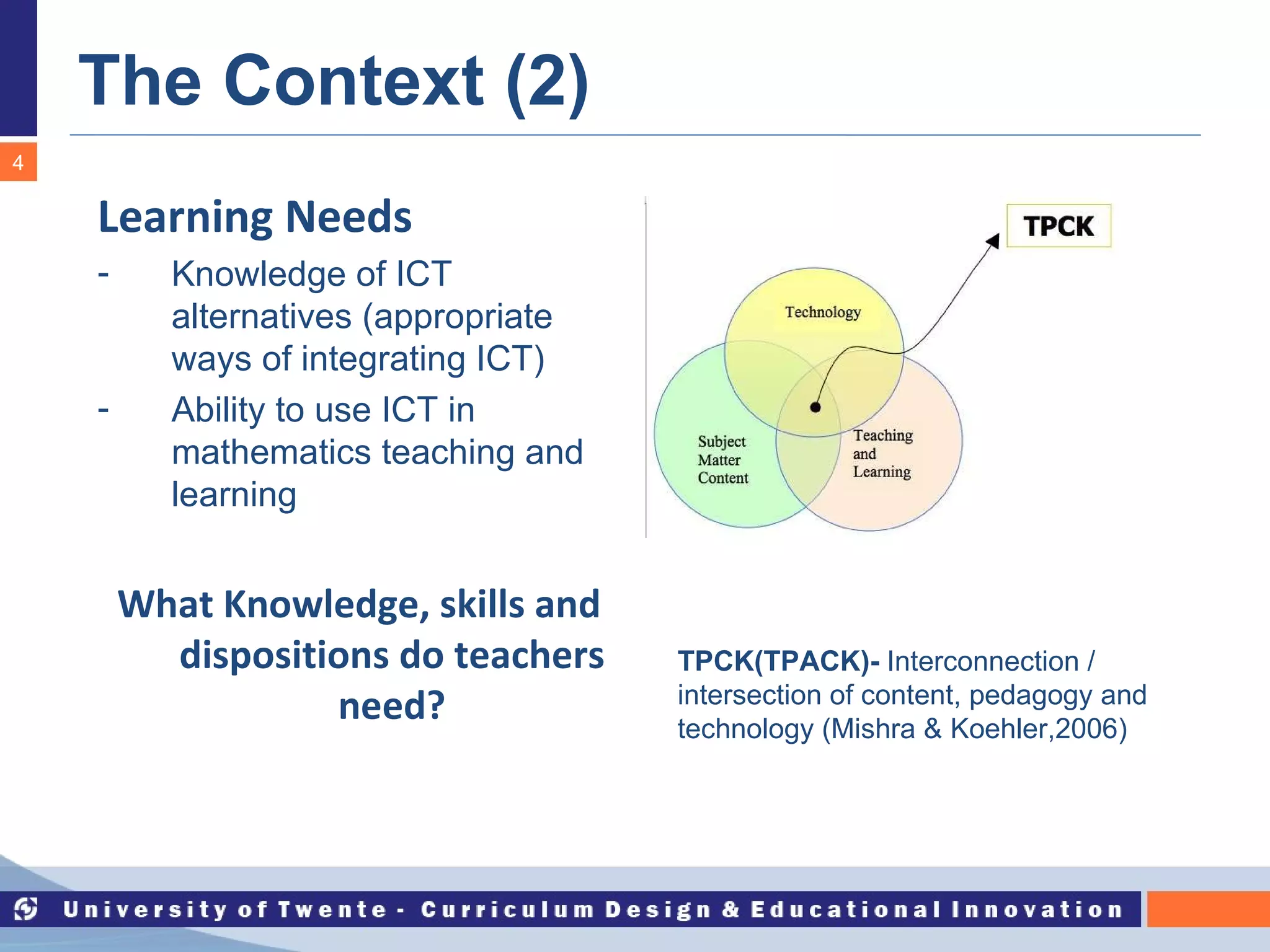 The Context (2) TPCK(TPACK)-   Interconnection / intersection of content, pedagogy and technology (Mishra & Koehler,2006) Learning Needs Knowledge of ICT alternatives (appropriate ways of integrating ICT) Ability to use ICT in mathematics teaching and learning What Knowledge, skills and dispositions do teachers need? 