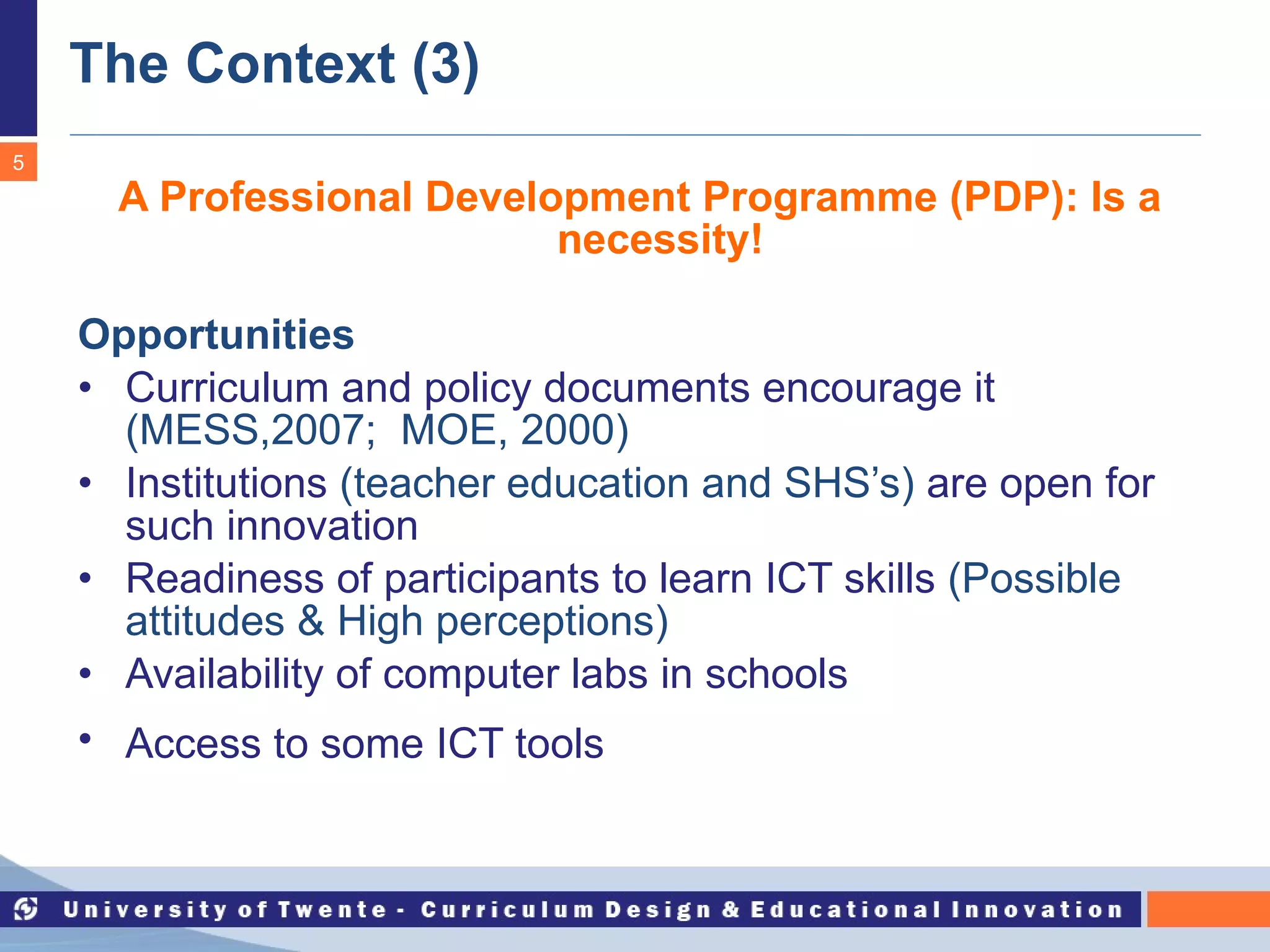 The Context (3) A Professional Development Programme (PDP): Is a necessity! Opportunities Curriculum and policy documents encourage it   (MESS,2007;  MOE, 2000) Institutions  (teacher education and SHS’s)   are open for such innovation Readiness of participants to learn ICT skills   (Possible attitudes & High perceptions) Availability of computer labs in schools Access to some ICT tools   