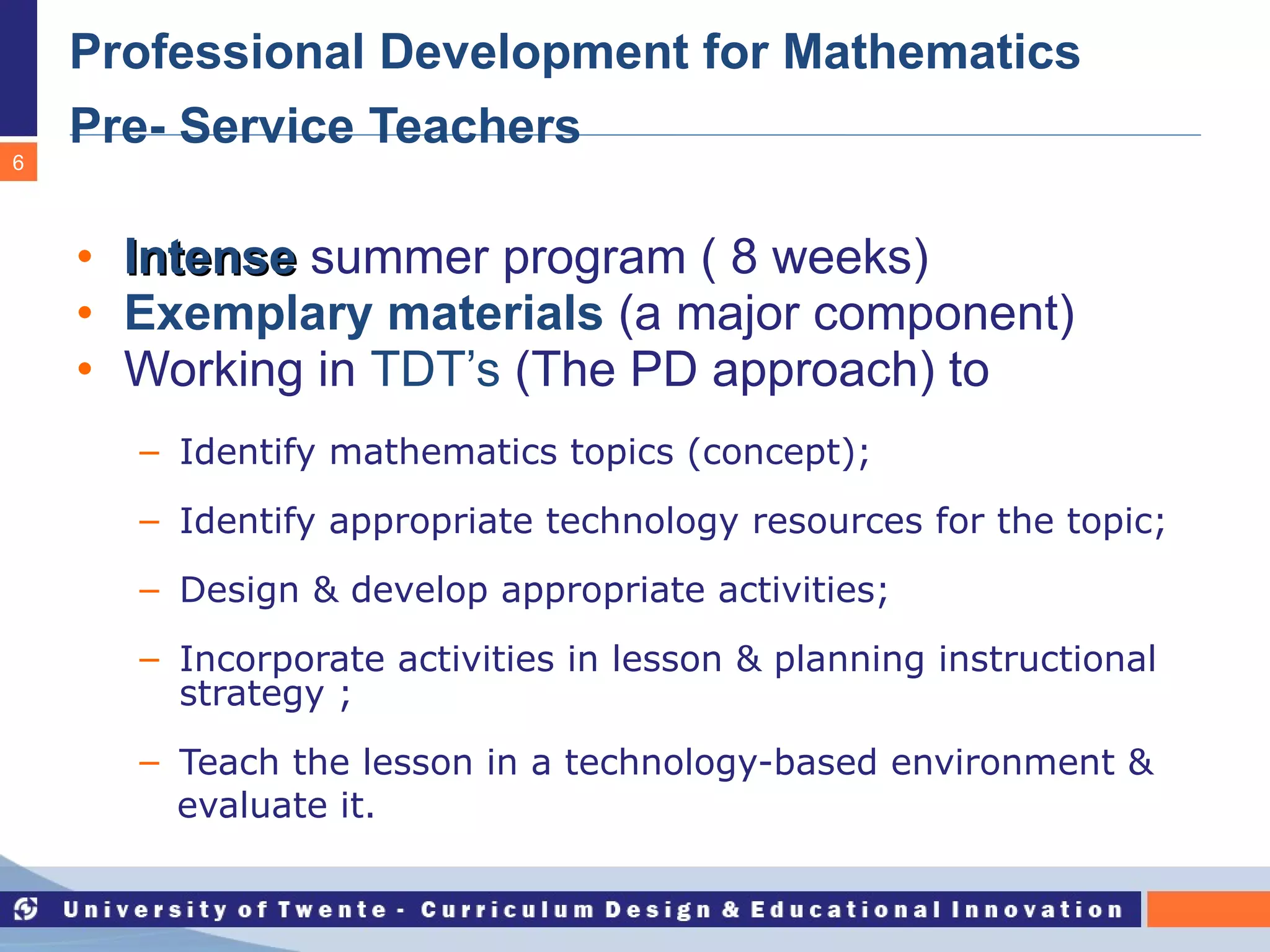 Professional Development for Mathematics Pre- Service Teachers   Intense   summer program ( 8 weeks) Exemplary materials  (a major component) Working in  TDT’s  (The PD approach) to Identify mathematics topics (concept); Identify appropriate technology resources for the topic; Design & develop appropriate activities; Incorporate activities in lesson & planning instructional strategy ; Teach the lesson in a technology-based environment &  evaluate it.  