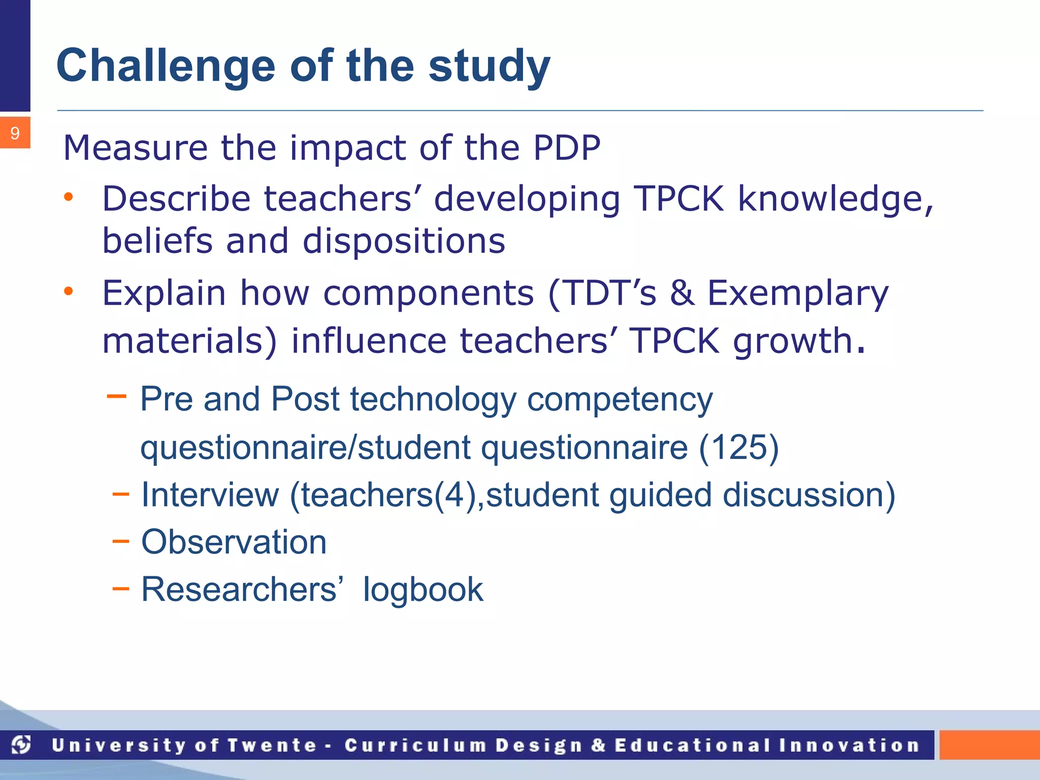 Challenge of the study Measure the impact of the PDP Describe teachers’ developing TPCK knowledge, beliefs and dispositions Explain how components (TDT’s & Exemplary materials) influence teachers’ TPCK growth . −  Pre and Post technology competency  questionnaire/student questionnaire (125) −  Interview (teachers(4),student guided discussion) −  Observation −  Researchers’  logbook 