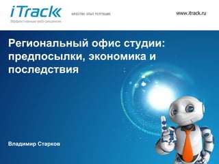 www.itrack.ru Региональный офис студии: предпосылки, экономика и последствия Владимир Старков 