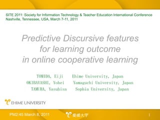 Predictive Discursive features for learning outcome in online cooperative learning TOMIDA, Eiji    Ehime University, Japan OKIBAYASHI, Yohei    Yamaguchi University, Japan TAMURA, Yasuhisa    Sophia University, Japan 1 SITE 2011: Society for Information Technology & Teacher Education International Conference Nashville, Tennessee, USA, March 7-11, 2011 PM2:45 March 8, 2011 