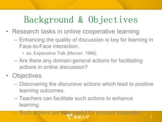 Background & ObjectivesResearch tasks in online cooperative learningEnhancing the quality of discussion is key for learning in Face-to-Face interaction.ex. Explorative Talk (Mercer, 1996)Are there any domain-general actions for facilitating actions in online discussion?ObjectivesDiscovering the discursive actionswhich lead to positivelearning outcomes.Teachers can facilitate such actions to enhance learning.Such actions are also useful for process evaluation.2