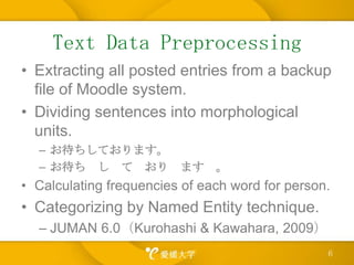TextData PreprocessingExtracting all posted entries from a backup file ofMoodle system.Dividing sentences into morphological units.お待ちしております。お待ち　し　て　おり　ます　。Calculating frequencies of each word for person.Categorizing by Named Entity technique.JUMAN6.0（Kurohashi & Kawahara, 2009）6