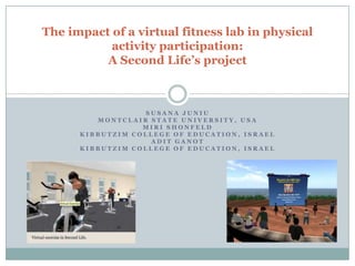 The impact of a virtual fitness lab in physical
           activity participation:
          A Second Life’s project



                  SUSANA JUNIU
         MONTCLAIR STATE UNIVERSITY, USA
                  MIRI SHONFELD
      KIBBUTZIM COLLEGE OF EDUCATION, ISRAEL
                   ADIT GANOT
      KIBBUTZIM COLLEGE OF EDUCATION, ISRAEL
 
