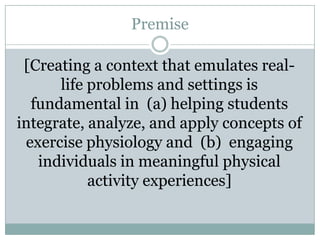 Premise

 [Creating a context that emulates real-
      life problems and settings is
  fundamental in (a) helping students
integrate, analyze, and apply concepts of
 exercise physiology and (b) engaging
   individuals in meaningful physical
           activity experiences]
 