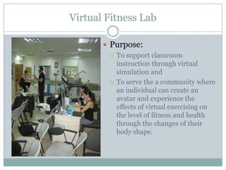Virtual Fitness Lab

        Purpose:
          To support classroom
           instruction through virtual
           simulation and
          To serve the a community where
           an individual can create an
           avatar and experience the
           effects of virtual exercising on
           the level of fitness and health
           through the changes of their
           body shape.
 
