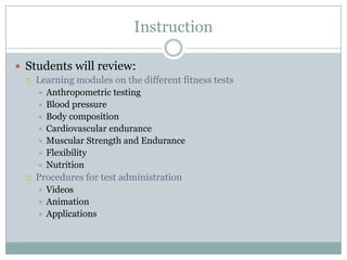 Instruction

 Students will review:
    Learning modules on the different fitness tests
      Anthropometric testing
      Blood pressure
      Body composition
      Cardiovascular endurance
      Muscular Strength and Endurance
      Flexibility
      Nutrition
    Procedures for test administration
      Videos
      Animation
      Applications
 