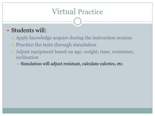 Virtual Practice

 Students will:
   Apply knowledge acquire during the instruction session

   Practice the tests through simulation
   Adjust equipment based on age, weight, time, resistance,
    inclination
       Simulation will adjust resistant, calculate calories, etc.
 