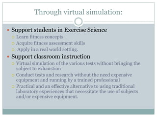 Through virtual simulation:

 Support students in Exercise Science
   Learn fitness concepts
   Acquire fitness assessment skills
   Apply in a real world setting.

 Support classroom instruction
   Virtual simulation of the various tests without bringing the
    subject to exhaustion
   Conduct tests and research without the need expensive
    equipment and running by a trained professional
   Practical and an effective alternative to using traditional
    laboratory experiences that necessitate the use of subjects
    and/or expensive equipment.
 