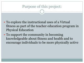 Purpose of this project:



 To explore the instructional uses of a Virtual
  fitness as part of the teacher education program in
  Physical Education
 To support the community in becoming
  knowledgeable about fitness and health and to
  encourage individuals to be more physically active
 
